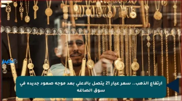 ارتفاع الذهب.. سعر عيار 21 يتصل بالأعلى بعد موجة صعود جديدة في سوق الصاغة